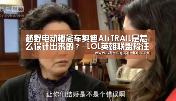 越野电动概念车奥迪AI:TRAIL是怎么设计出来的?-LOL英雄联盟投注 (图2) 官方电竞竞猜平台
